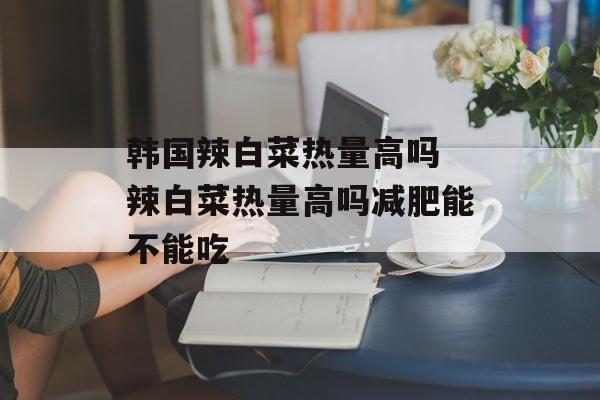 韩国辣白菜热量高吗 辣白菜热量高吗减肥能不能吃-第1张图片-