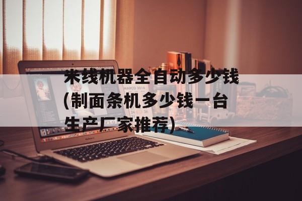 米线机器全自动多少钱(制面条机多少钱一台生产厂家推荐)-第1张图片-