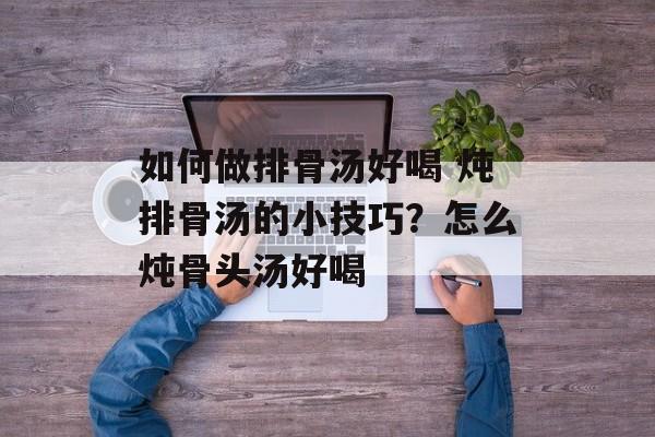 如何做排骨汤好喝 炖排骨汤的小技巧？怎么炖骨头汤好喝-第1张图片-