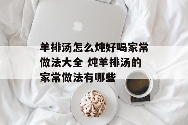 羊排汤怎么炖好喝家常做法大全 炖羊排汤的家常做法有哪些-第1张图片-