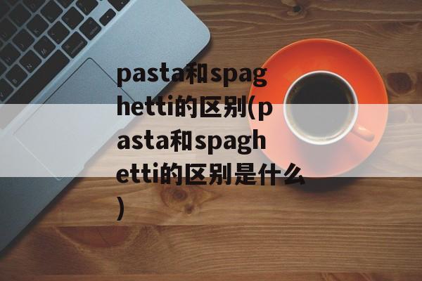 pasta和spaghetti的区别(pasta和spaghetti的区别是什么)-第1张图片-