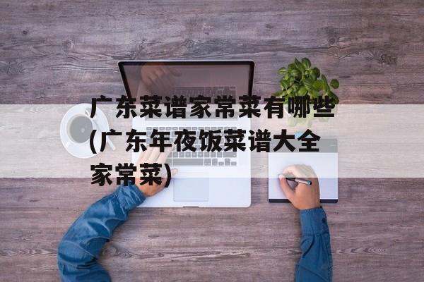 广东菜谱家常菜有哪些(广东年夜饭菜谱大全家常菜)-第1张图片-
