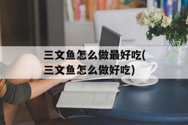 三文鱼怎么做最好吃(三文鱼怎么做好吃)-第1张图片-