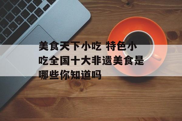 美食天下小吃 特色小吃全国十大非遗美食是哪些你知道吗-第1张图片-