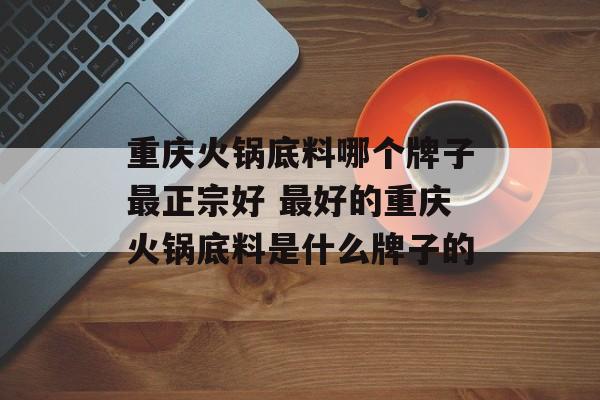 重庆火锅底料哪个牌子最正宗好 最好的重庆火锅底料是什么牌子的-第1张图片-