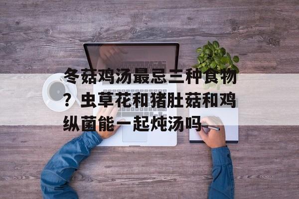冬菇鸡汤最忌三种食物？虫草花和猪肚菇和鸡纵菌能一起炖汤吗-第1张图片-