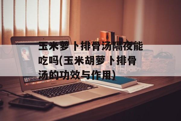 玉米萝卜排骨汤隔夜能吃吗(玉米胡萝卜排骨汤的功效与作用)-第1张图片-