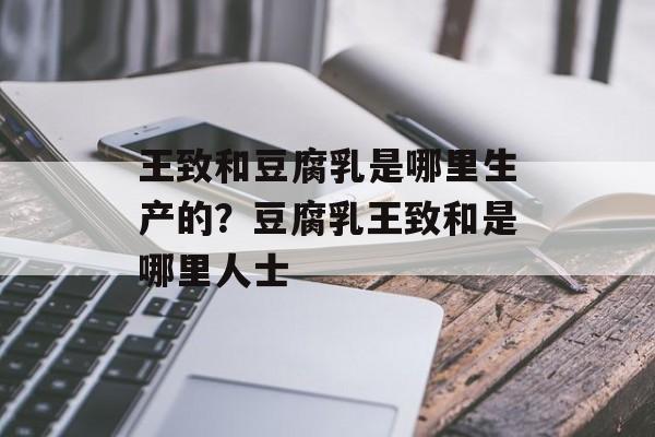 王致和豆腐乳是哪里生产的？豆腐乳王致和是哪里人士-第1张图片-
