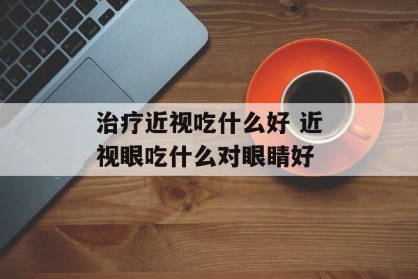 治疗近视吃什么好 近视眼吃什么对眼睛好-第1张图片-