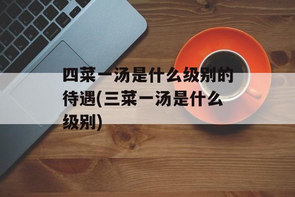 四菜一汤是什么级别的待遇(三菜一汤是什么级别)-第1张图片-