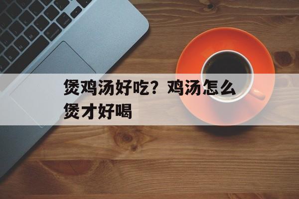煲鸡汤好吃？鸡汤怎么煲才好喝-第1张图片-