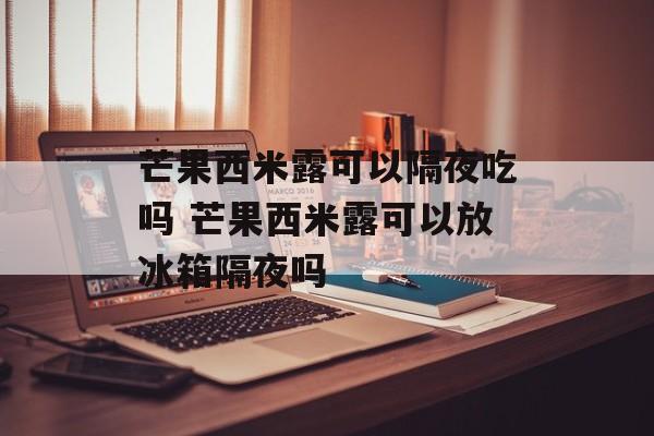 芒果西米露可以隔夜吃吗 芒果西米露可以放冰箱隔夜吗-第1张图片-
