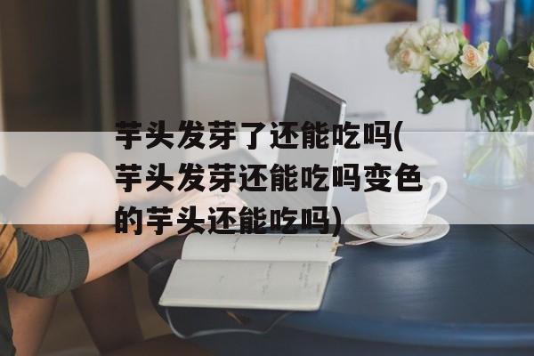 芋头发芽了还能吃吗(芋头发芽还能吃吗变色的芋头还能吃吗)-第1张图片-