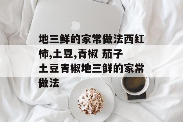 地三鲜的家常做法西红柿,土豆,青椒 茄子土豆青椒地三鲜的家常做法-第1张图片-