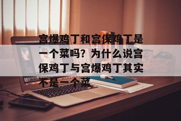 宫爆鸡丁和宫保鸡丁是一个菜吗？为什么说宫保鸡丁与宫爆鸡丁其实不是一个菜-第1张图片-