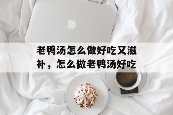 老鸭汤怎么做好吃又滋补，怎么做老鸭汤好吃-第1张图片-