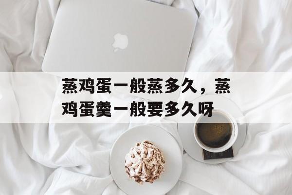 蒸鸡蛋一般蒸多久，蒸鸡蛋羹一般要多久呀-第1张图片-