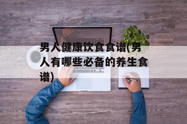 男人健康饮食食谱(男人有哪些必备的养生食谱)-第1张图片-