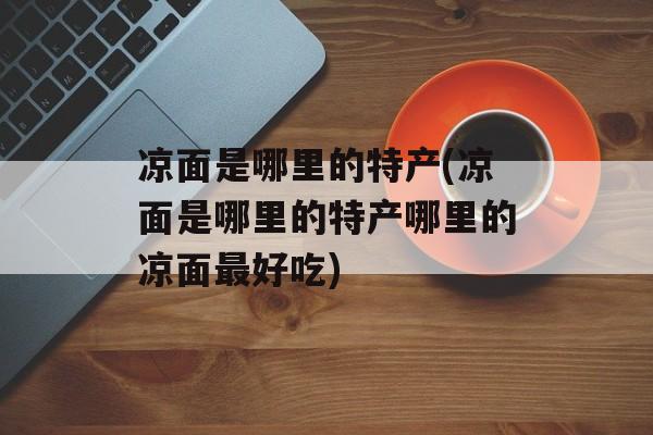 凉面是哪里的特产(凉面是哪里的特产哪里的凉面最好吃)-第1张图片-