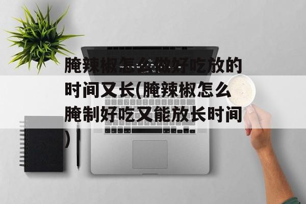 腌辣椒怎么做好吃放的时间又长(腌辣椒怎么腌制好吃又能放长时间)-第1张图片-