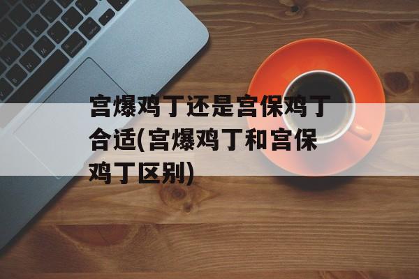 宫爆鸡丁还是宫保鸡丁合适(宫爆鸡丁和宫保鸡丁区别)-第1张图片-