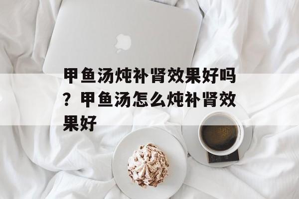 甲鱼汤炖补肾效果好吗？甲鱼汤怎么炖补肾效果好-第1张图片-