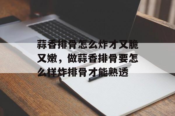蒜香排骨怎么炸才又脆又嫩，做蒜香排骨要怎么样炸排骨才能熟透-第1张图片-