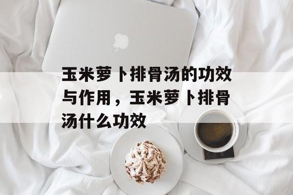 玉米萝卜排骨汤的功效与作用，玉米萝卜排骨汤什么功效-第1张图片-