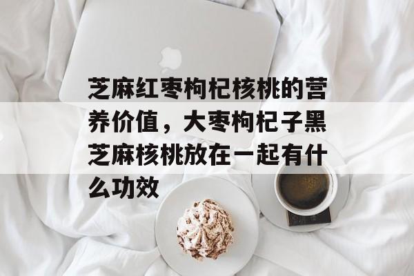 芝麻红枣枸杞核桃的营养价值，大枣枸杞子黑芝麻核桃放在一起有什么功效-第1张图片-