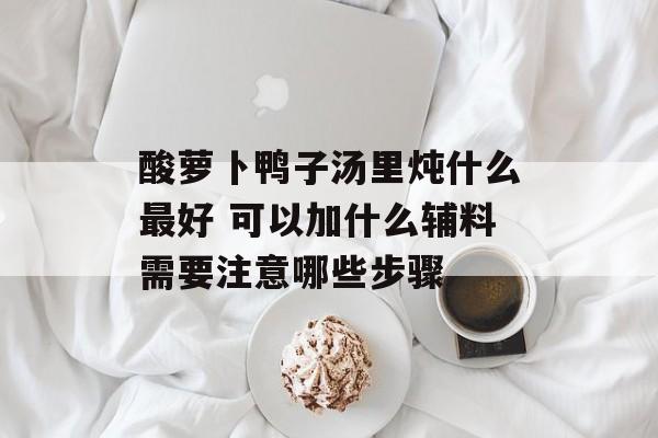 酸萝卜鸭子汤里炖什么最好 可以加什么辅料需要注意哪些步骤-第1张图片-