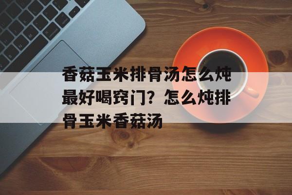 香菇玉米排骨汤怎么炖最好喝窍门？怎么炖排骨玉米香菇汤-第1张图片-