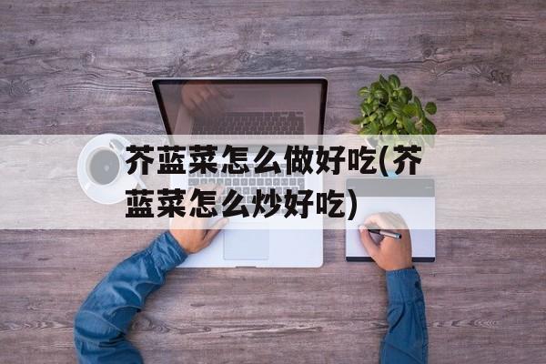 芥蓝菜怎么做好吃(芥蓝菜怎么炒好吃)-第1张图片-