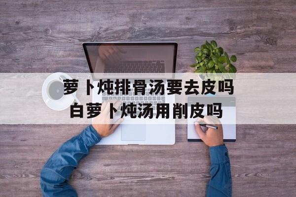 萝卜炖排骨汤要去皮吗 白萝卜炖汤用削皮吗-第1张图片-