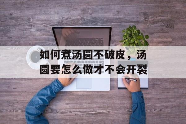 如何煮汤圆不破皮，汤圆要怎么做才不会开裂-第1张图片-