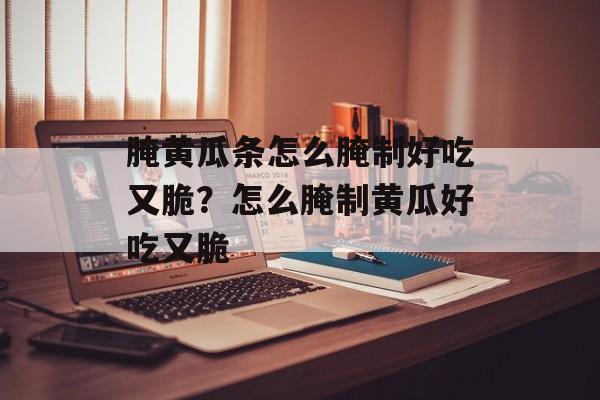 腌黄瓜条怎么腌制好吃又脆？怎么腌制黄瓜好吃又脆-第1张图片-