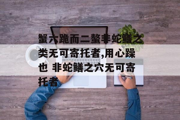 蟹六跪而二螯非蛇鳝之类无可寄托者,用心躁也 非蛇鳝之穴无可寄托者-第1张图片-