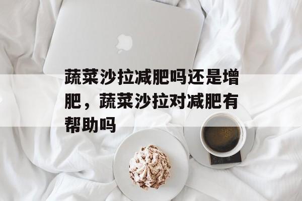 蔬菜沙拉减肥吗还是增肥，蔬菜沙拉对减肥有帮助吗-第1张图片-