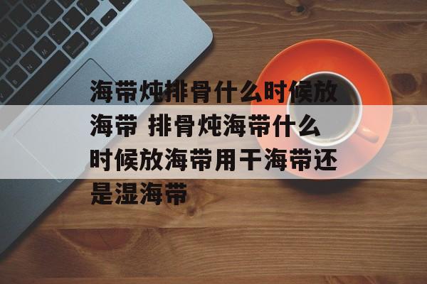 海带炖排骨什么时候放海带 排骨炖海带什么时候放海带用干海带还是湿海带-第1张图片-