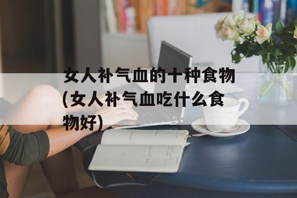 女人补气血的十种食物(女人补气血吃什么食物好)-第1张图片-