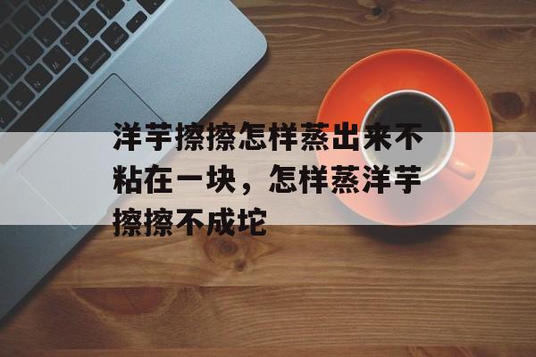洋芋擦擦怎样蒸出来不粘在一块，怎样蒸洋芋擦擦不成坨-第1张图片-
