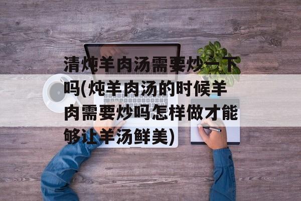 清炖羊肉汤需要炒一下吗(炖羊肉汤的时候羊肉需要炒吗怎样做才能够让羊汤鲜美)-第1张图片-