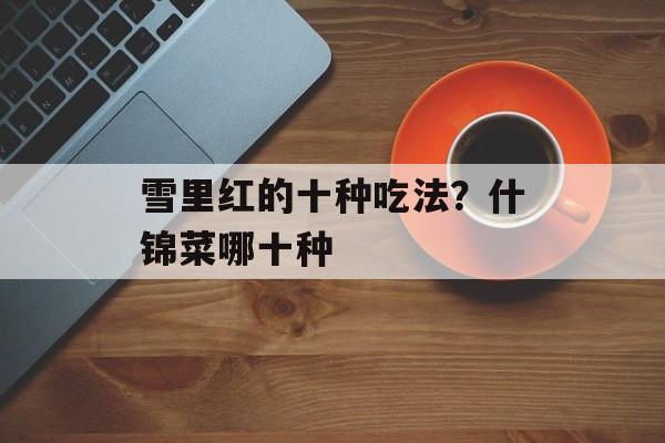 雪里红的十种吃法？什锦菜哪十种-第1张图片-