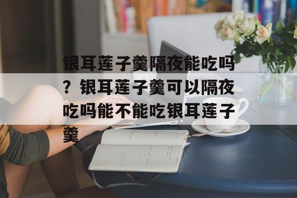 银耳莲子羹隔夜能吃吗？银耳莲子羹可以隔夜吃吗能不能吃银耳莲子羹-第1张图片-
