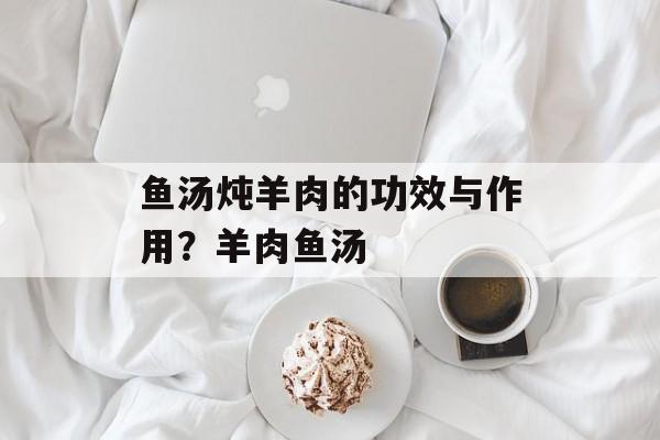 鱼汤炖羊肉的功效与作用？羊肉鱼汤-第1张图片-