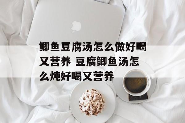 鲫鱼豆腐汤怎么做好喝又营养 豆腐鲫鱼汤怎么炖好喝又营养-第1张图片-