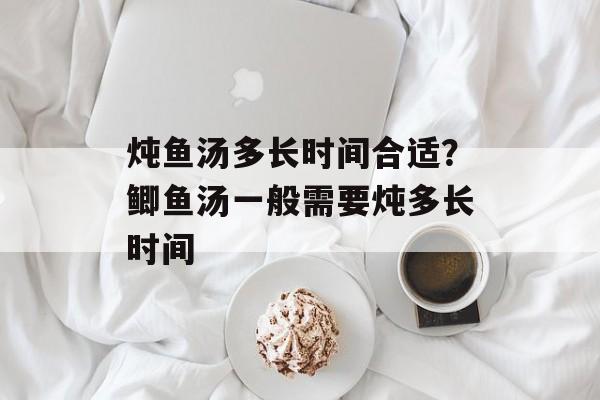 炖鱼汤多长时间合适？鲫鱼汤一般需要炖多长时间-第1张图片-