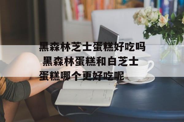 黑森林芝士蛋糕好吃吗 黑森林蛋糕和白芝士蛋糕哪个更好吃呢-第1张图片-