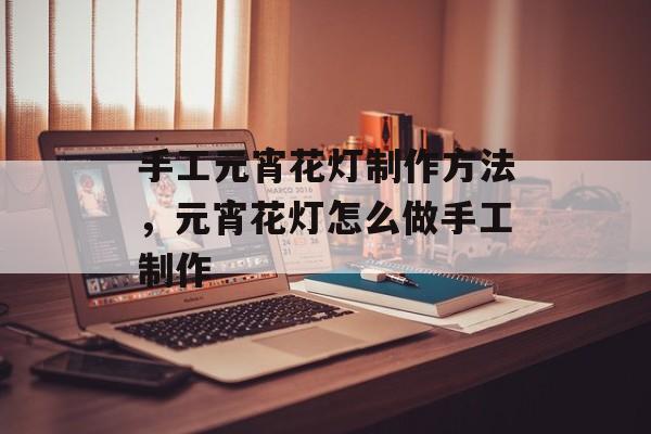 手工元宵花灯制作方法，元宵花灯怎么做手工制作-第1张图片-