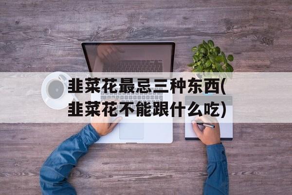 韭菜花最忌三种东西(韭菜花不能跟什么吃)-第1张图片-