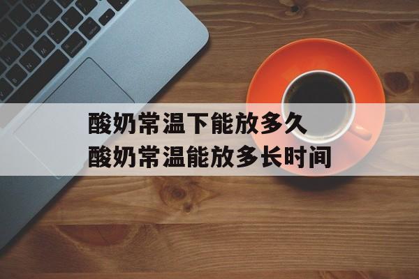 酸奶常温下能放多久 酸奶常温能放多长时间-第1张图片-